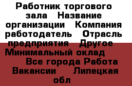 Работник торгового зала › Название организации ­ Компания-работодатель › Отрасль предприятия ­ Другое › Минимальный оклад ­ 21 500 - Все города Работа » Вакансии   . Липецкая обл.